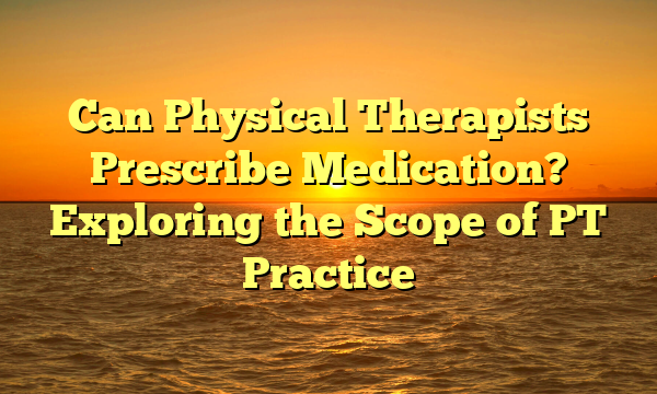 Can Physical Therapists Prescribe Medication? Exploring the Scope of PT Practice