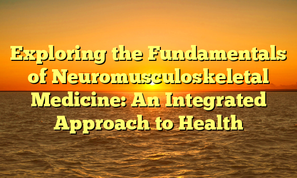 Exploring the Fundamentals of Neuromusculoskeletal Medicine: An Integrated Approach to Health