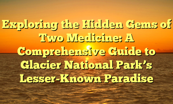 Exploring the Hidden Gems of Two Medicine: A Comprehensive Guide to Glacier National Park’s Lesser-Known Paradise