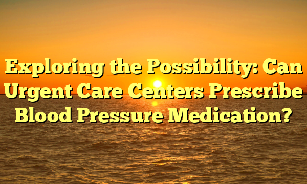 Exploring the Possibility: Can Urgent Care Centers Prescribe Blood Pressure Medication?