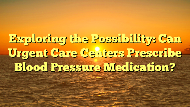 Exploring the Possibility: Can Urgent Care Centers Prescribe Blood Pressure Medication?