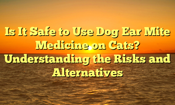 Is It Safe to Use Dog Ear Mite Medicine on Cats? Understanding the Risks and Alternatives