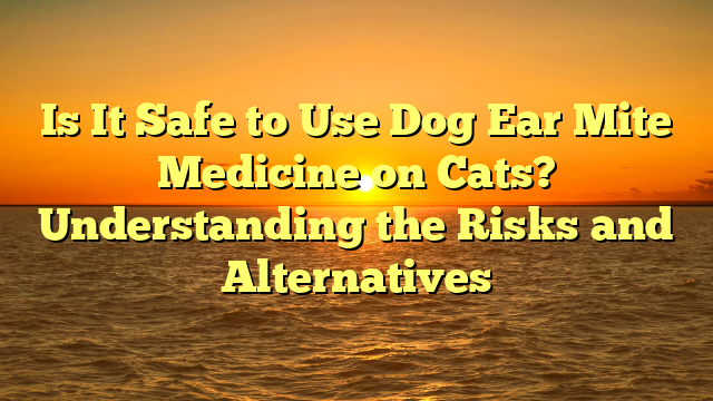 Is It Safe to Use Dog Ear Mite Medicine on Cats? Understanding the Risks and Alternatives